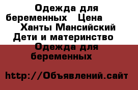 Одежда для беременных › Цена ­ 500 - Ханты-Мансийский Дети и материнство » Одежда для беременных   